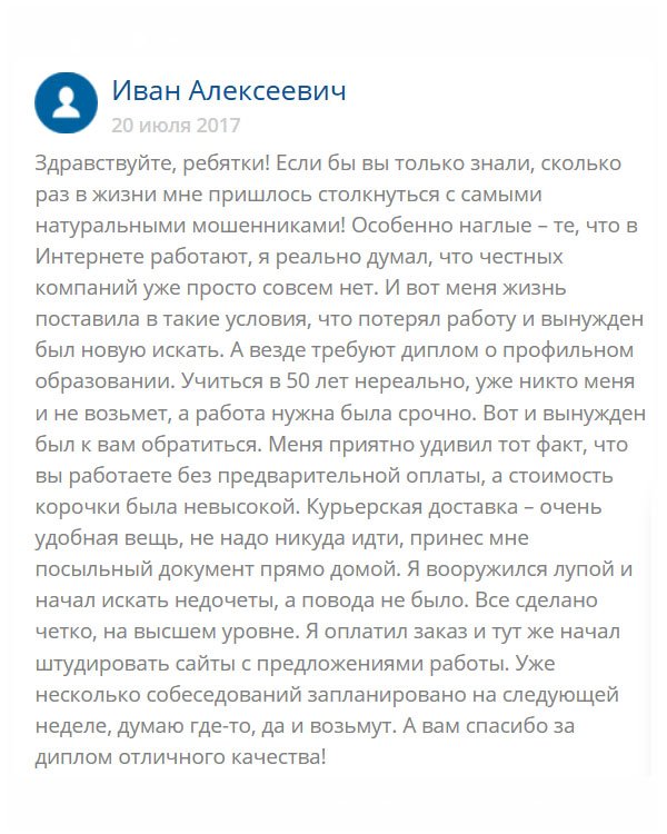 original-diplomm24.com День добрый. Решил оставить отзыв, потому что вы этого заслужили. Мне уже полтинник, а работу я потерял. Пенсию то нужно зарабатывать, а как без работы? Учиться поздно, поя специальность неактуальная. Поступило заманчивое предложение, но нужно было профильное образование. А где его взять? Мне подсказали вашу компанию, и я доверился. Честно сказать, боялся, ведь вокруг столько аферистов. Но мои сомнения развеялись, когда увидел диплом. Я был поражен его схожестью с оригиналом. Завтра пойду устраиваться на работу. Огромнейшее вам спасибо, что выручили!